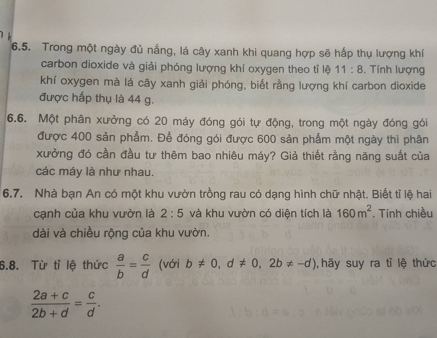 Trong một ngày đủ nắng, lá cây xanh khi quang hợp sẽ hấp thụ lượng khí 
carbon dioxide và giải phóng lượng khí oxygen theo tỉ lệ 11:8. Tính lượng 
khí oxygen mà lá cây xanh giải phóng, biết rằng lượng khí carbon dioxide 
được hấp thụ là 44 g. 
6.6. Một phân xưởng có 20 máy đóng gói tự động, trong một ngày đóng gói 
được 400 sản phẩm. Để đóng gói được 600 sản phẩm một ngày thì phân 
xưởng đó cần đầu tư thêm bao nhiêu máy? Giả thiết rằng năng suất của 
các máy là như nhau. 
6.7. Nhà bạn An có một khu vườn trồng rau có dạng hình chữ nhật. Biết tỉ lệ hai 
cạnh của khu vườn là 2:5 và khu vườn có diện tích là 160m^2. Tính chiều 
dài và chiều rộng của khu vườn. 
6.8. Từ tỉ lệ thức  a/b = c/d  (với b!= 0, d!= 0,2b!= -d) , hãy suy ra tỉ lệ thức
 (2a+c)/2b+d = c/d .