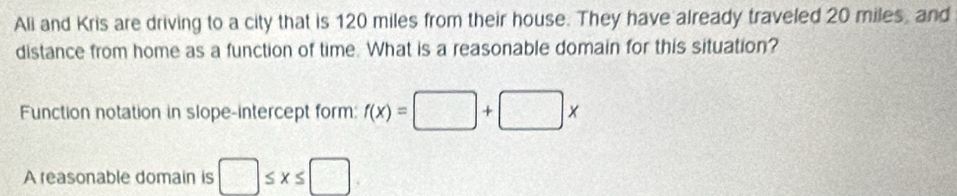 Ali and Kris are driving to a city that is 120 miles from their house. They have already traveled 20 miles, and 
distance from home as a function of time. What is a reasonable domain for this situation? 
Function notation in slope-intercept form: f(x)=□ +□ x
A reasonable domain is □ ≤ x≤ □