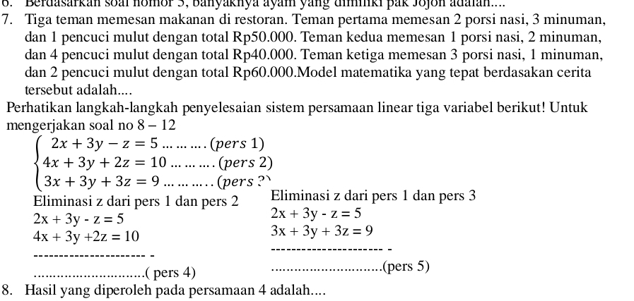 Berdasarkan soai nomor 5, banyaknya ayam yang diminki pak Jojon adaian... 
7. Tiga teman memesan makanan di restoran. Teman pertama memesan 2 porsi nasi, 3 minuman, 
dan 1 pencuci mulut dengan total Rp50.000. Teman kedua memesan 1 porsi nasi, 2 minuman, 
dan 4 pencuci mulut dengan total Rp40.000. Teman ketiga memesan 3 porsi nasi, 1 minuman, 
dan 2 pencuci mulut dengan total Rp60.000.Model matematika yang tepat berdasakan cerita 
tersebut adalah.... 
Perhatikan langkah-langkah penyelesaian sistem persamaan linear tiga variabel berikut! Untuk 
mengerjakan soal no 8-12
beginarrayl 2x+3y-z=5. 4x+3y+2z=10 3x+3y+3z=9.endarray... ... .... (pers 1) 
... ... ... . (pers 2) 
.. . ... ... .. (pers ?' 
Eliminasi z dari pers 1 dan pers 2 Eliminasi z dari pers 1 dan pers 3
2x+3y-z=5
2x+3y-z=5
_
4x+3y+2z=10
3x+3y+3z=9
_ 
_( pers 4) _.(pers 5) 
8. Hasil yang diperoleh pada persamaan 4 adalah....