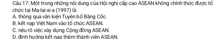 Một trong những nội dung của Hội nghị cấp cao ASEAN không chính thức được tổ
chức tại Ma-lai-xi-a (1997) là
A. thông qua văn kiện Tuyên bố Băng Cốc.
B. kết nạp Việt Nam vào tổ chức ASEAN.
C. nêu rõ việc xây dựng Cộng đồng ASEAN.
D. đinh hướng kết nạp thêm thành viên ASEAN.