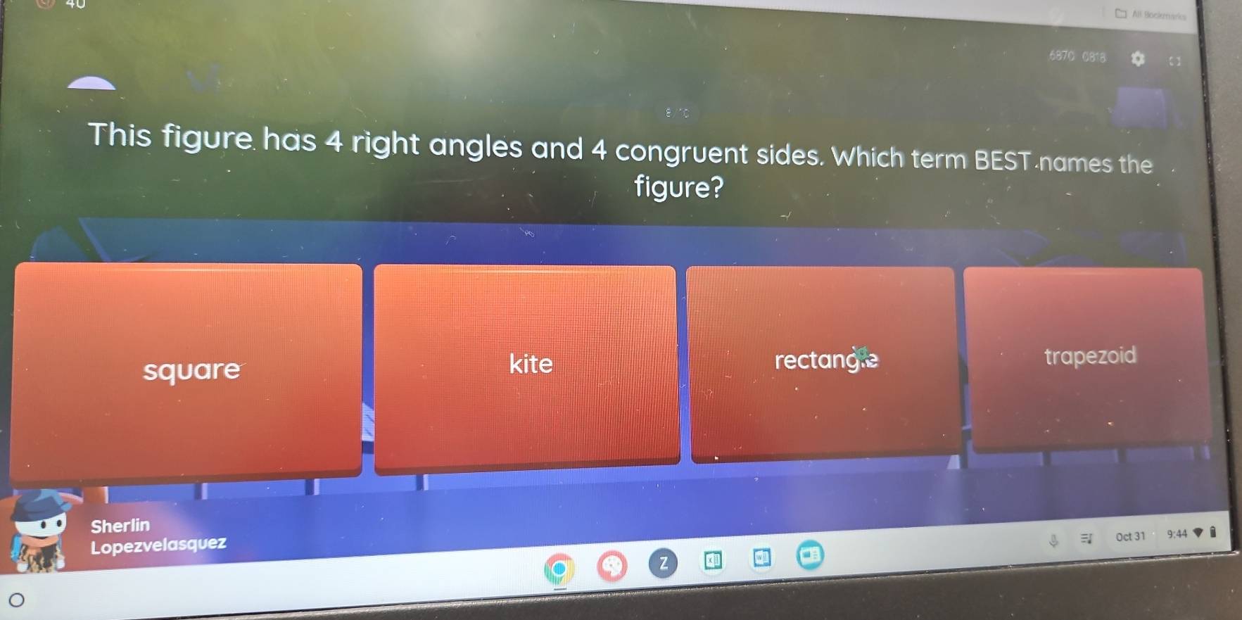 Al Bockmaris
687C 0818
This figure has 4 right angles and 4 congruent sides. Which term BEST names the
figure?
kite rectange
square trapezoid
Sherlin
Lopezvelasquez
Oct 31 9:44