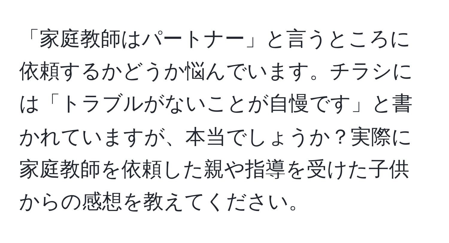 「家庭教師はパートナー」と言うところに依頼するかどうか悩んでいます。チラシには「トラブルがないことが自慢です」と書かれていますが、本当でしょうか？実際に家庭教師を依頼した親や指導を受けた子供からの感想を教えてください。