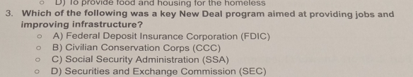 D) To provide food and housing for the homeless
3. Which of the following was a key New Deal program aimed at providing jobs and
improving infrastructure?
A) Federal Deposit Insurance Corporation (FDIC)
B) Civilian Conservation Corps (CCC)
C) Social Security Administration (SSA)
D) Securities and Exchange Commission (SEC)