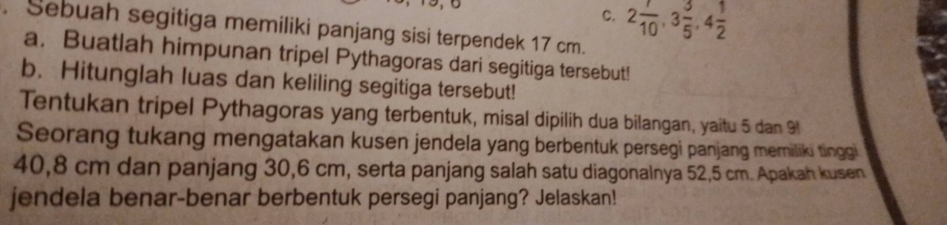 C. 2 7/10 , 3 3/5 , 4 1/2 . Sebuah segitiga memiliki panjang sisi terpendek 17 cm.
a. Buatlah himpunan tripel Pythagoras dari segitiga tersebut!
b. Hitunglah luas dan keliling segitiga tersebut!
Tentukan tripel Pythagoras yang terbentuk, misal dipilih dua bilangan, yaitu 5 dan 9
Seorang tukang mengatakan kusen jendela yang berbentuk persegi panjang memiliki tinggi
40,8 cm dan panjang 30, 6 cm, serta panjang salah satu diagonalnya 52,5 cm. Apakah kusen
jendela benar-benar berbentuk persegi panjang? Jelaskan!