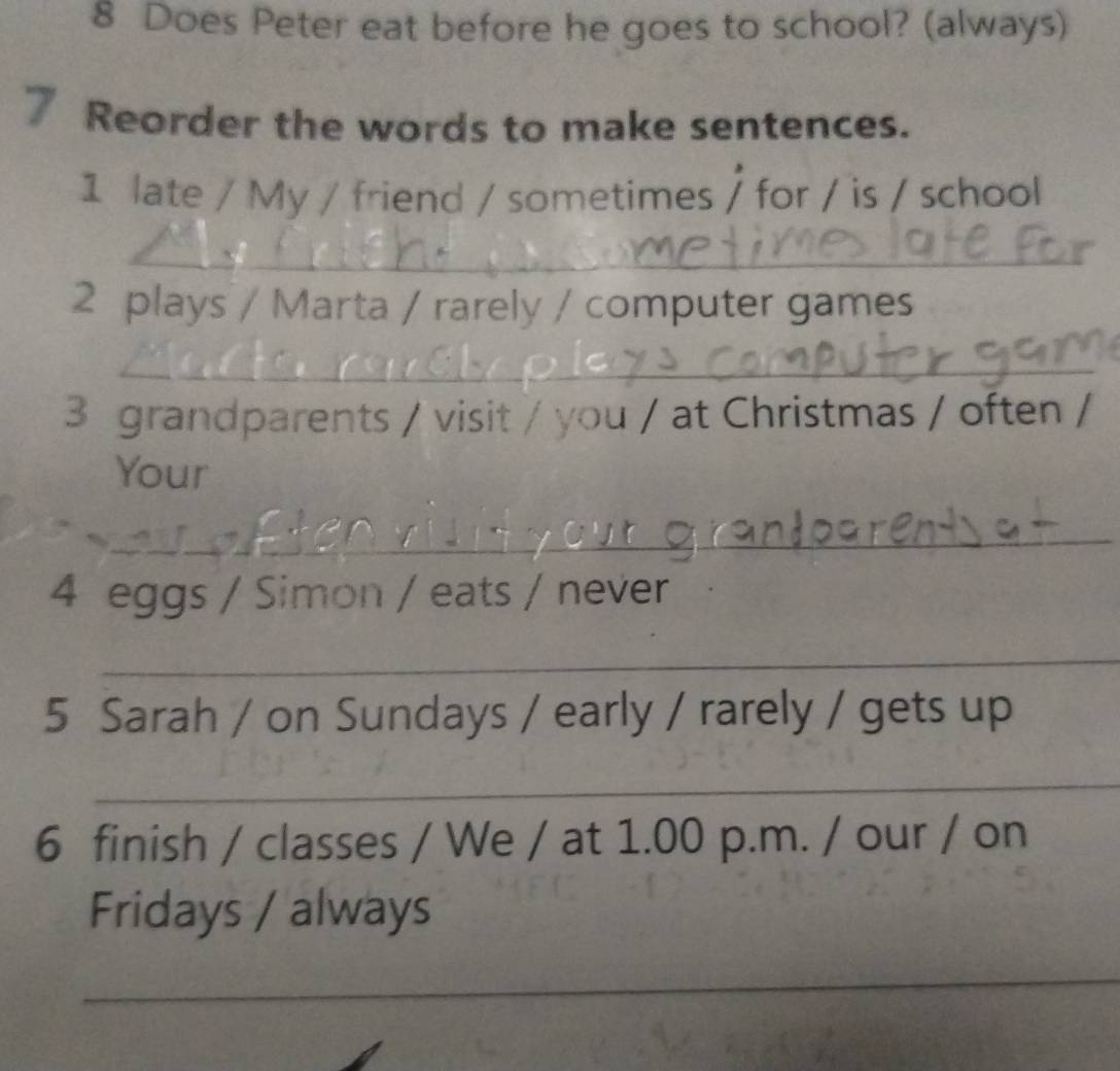 Does Peter eat before he goes to school? (always) 
7 Reorder the words to make sentences. 
1 late / My / friend / sometimes / for / is / school 
_ 
2 plays / Marta / rarely / computer games 
_ 
3 grandparents / visit / you / at Christmas / often / 
Your 
_ 
4 eggs / Simon / eats / never 
_ 
5 Sarah / on Sundays / early / rarely / gets up 
_ 
6 finish / classes / We / at 1.00 p.m. / our / on 
Fridays / always 
_