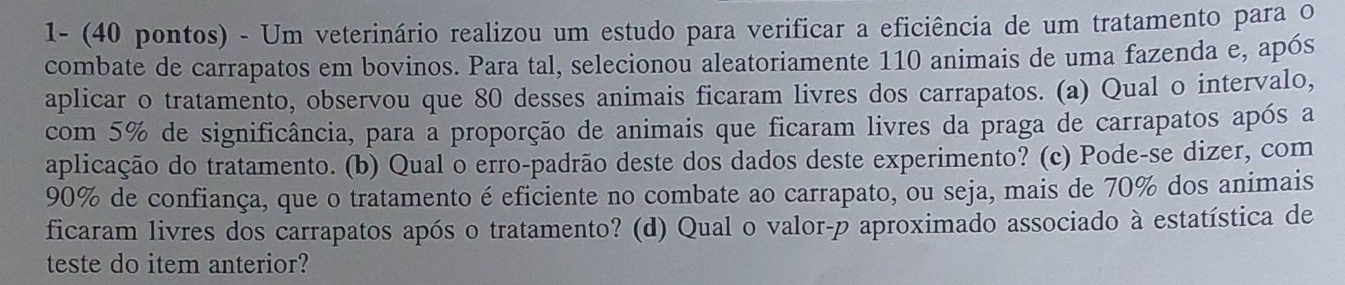 1- (40 pontos) - Um veterinário realizou um estudo para verificar a eficiência de um tratamento para o 
combate de carrapatos em bovinos. Para tal, selecionou aleatoriamente 110 animais de uma fazenda e, após 
aplicar o tratamento, observou que 80 desses animais ficaram livres dos carrapatos. (a) Qual o intervalo, 
com 5% de significância, para a proporção de animais que ficaram livres da praga de carrapatos após a 
aplicação do tratamento. (b) Qual o erro-padrão deste dos dados deste experimento? (c) Pode-se dizer, com
90% de confiança, que o tratamento é eficiente no combate ao carrapato, ou seja, mais de 70% dos animais 
ficaram livres dos carrapatos após o tratamento? (d) Qual o valor-p aproximado associado à estatística de 
teste do item anterior?