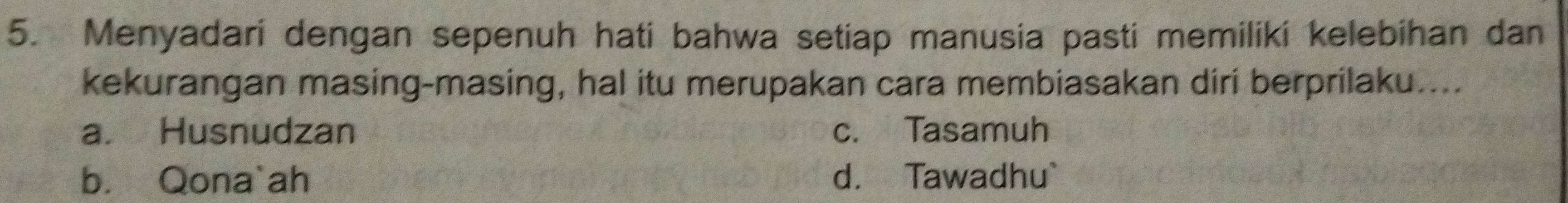 Menyadari dengan sepenuh hati bahwa setiap manusia pasti memiliki kelebihan dan
kekurangan masing-masing, hal itu merupakan cara membiasakan diri berprilaku....
a. Husnudzan c. Tasamuh
b. Qona`ah d. Tawadhu`