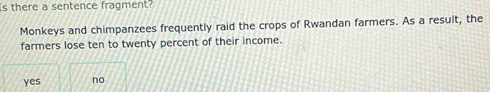 Is there a sentence fragment?
Monkeys and chimpanzees frequently raid the crops of Rwandan farmers. As a result, the
farmers lose ten to twenty percent of their income.
yes no