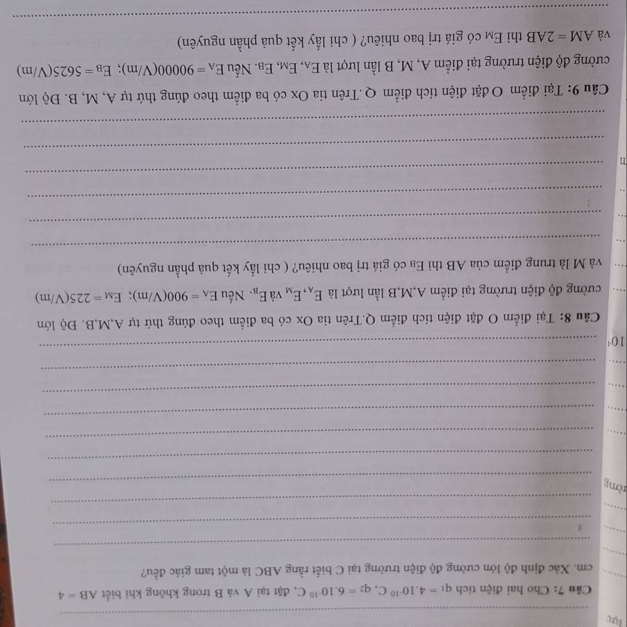 lực 
_ 
_ 
Câu 7: Cho hai điện tích q_1=4.10^(-10)C, q_2=6.10^(-10)C , đặt tại A và B trong không khí biết AB=4
_ cm. Xác định độ lớn cường độ điện trường tại C biết rằng ABC là một tam giác đều? 
_ 
_ 
_ 
_ 
_ 
_ 
ròng 
_ 
_ 
_ 
_ 
_ 
_ 
_ 
_ 
_ 
_
10^4
_ 
Câu 8: Tại điểm O đặt điện tích điểm Q.Trên tia Ox có ba điểm theo đúng thứ tự A, M, B. Độ lớn 
cường độ điện trường tại điểm A, M,B lần lượt là E_A, E_M và E_B. Nếu E_A=900(V/m); E_M=225(V/m)
và M là trung điểm của AB thì Eβ có giá trị bao nhiêu? ( chỉ lấy kết quả phần nguyên) 
_ 
_ 
_ 
η 
_ 
_ 
_ 
Câu 9: Tại điểm O đặt điện tích điểm Q.Trên tia Ox có ba điểm theo đúng thứ tự A, M, B. Độ lớn 
cường độ điện trường tại điểm A, M, B lần lượt là E_A, E_M, E_B :. Nếu E_A=90000(V/m); E_B=5625(V/m)
và AM=2AB thì E_M có giá trị bao nhiêu? ( chi lấy kết quả phần nguyên) 
_