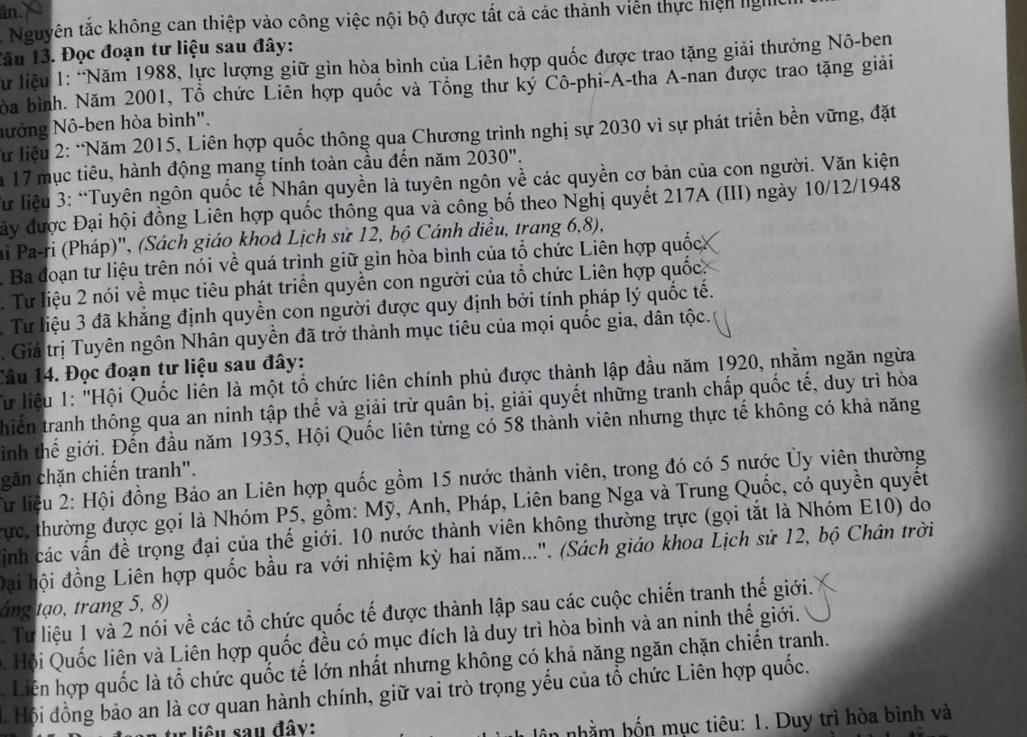 ân.
A Nguyên tắc không can thiệp vào công việc nội bộ được tất cả các thành viên thực hiện Ig
Tâu 13. Đọc đoạn tư liệu sau đây:
Sư liệu 1: “Năm 1988, lực lượng giữ gìn hòa bình của Liên hợp quốc được trao tặng giải thưởng Nô-ben
bòa bình. Năm 2001, Tổ chức Liên hợp quốc và Tổng thư ký Cô-phi-A-tha A-nan được trao tặng giải
Nưởng Nô-ben hòa bình".
Từ liệu 2: “Năm 2015, Liên hợp quốc thông qua Chương trình nghị sự 2030 vì sự phát triển bền vững, đặt
a 17 mục tiêu, hành động mang tính toàn cầu đến năm 2030".
Từ liệu 3: “Tuyên ngôn quốc tế Nhân quyền là tuyên ngôn về các quyền cơ bản của con người. Văn kiện
đày được Đại hội đồng Liên hợp quốc thông qua và công bố theo Nghị quyết 217A (III) ngày 10/12/1948
ai Pa-ri (Pháp)'', (Sách giáo khod Lịch sử 12, bộ Cánh diều, trang 6,8),
Ba đoạn tư liệu trên nói về quá trình giữ gìn hòa bình của tổ chức Liên hợp quốc
. Tư liệu 2 nói về mục tiêu phát triển quyền con người của tổ chức Liên hợp quốc.
3 Tư liệu 3 đã khẳng định quyền con người được quy định bởi tính pháp lý quốc tế.
. Giá trị Tuyên ngôn Nhân quyền đã trở thành mục tiêu của mọi quốc gia, dân tộc.
Câu 14. Đọc đoạn tư liệu sau đây:
Từ liệu 1: "'Hội Quốc liên là một tổ chức liên chính phủ được thành lập đầu năm 1920, nhằm ngăn ngừa
thiến tranh thông qua an ninh tập thể và giải trừ quân bị, giải quyết những tranh chấp quốc tế, duy trì hòa
gình thế giới. Đến đầu năm 1935, Hội Quốc liên từng có 58 thành viên nhưng thực tế không có khả năng
găn chặn chiến tranh".
Từ liệu 2: Hội đồng Bảo an Liên hợp quốc gồm 15 nước thành viên, trong đó có 5 nước Ủy viên thường
Tực, thường được gọi là Nhóm P5, gồm: Mỹ, Anh, Pháp, Liên bang Nga và Trung Quốc, có quyền quyết
ịnh các vấn đề trọng đại của thế giới. 10 nước thành viên không thường trực (gọi tắt là Nhóm E10) do
Đại hội đồng Liên hợp quốc bầu ra với nhiệm kỳ hai năm...". (Sách giáo khoa Lịch sử 12, bộ Chân trời
áng tạo, trang 5, 8)
Tư liệu 1 và 2 nói về các tổ chức quốc tế được thành lập sau các cuộc chiến tranh thế giới.
Q  Hội  Quốc liên và Liên hợp quốc đều có mục đích là duy trì hòa bình và an ninh thế giới.
. Liên hợp quốc là tổ chức quốc tế lớn nhất nhưng không có khả năng ngăn chặn chiến tranh.
Hội đồng bảo an là cơ quan hành chính, giữ vai trò trọng yếu của tổ chức Liên hợp quốc.
r liêu sau đây:
nhằm bn mục tiêu: 1. Duy trì hòa bình và
