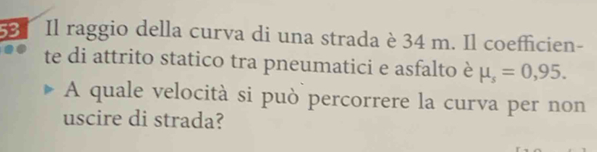 Il raggio della curva di una strada è 34 m. Il coefficien- 
te di attrito statico tra pneumatici e asfalto è mu _s=0,95. 
A quale velocità si può percorrere la curva per non 
uscire di strada?