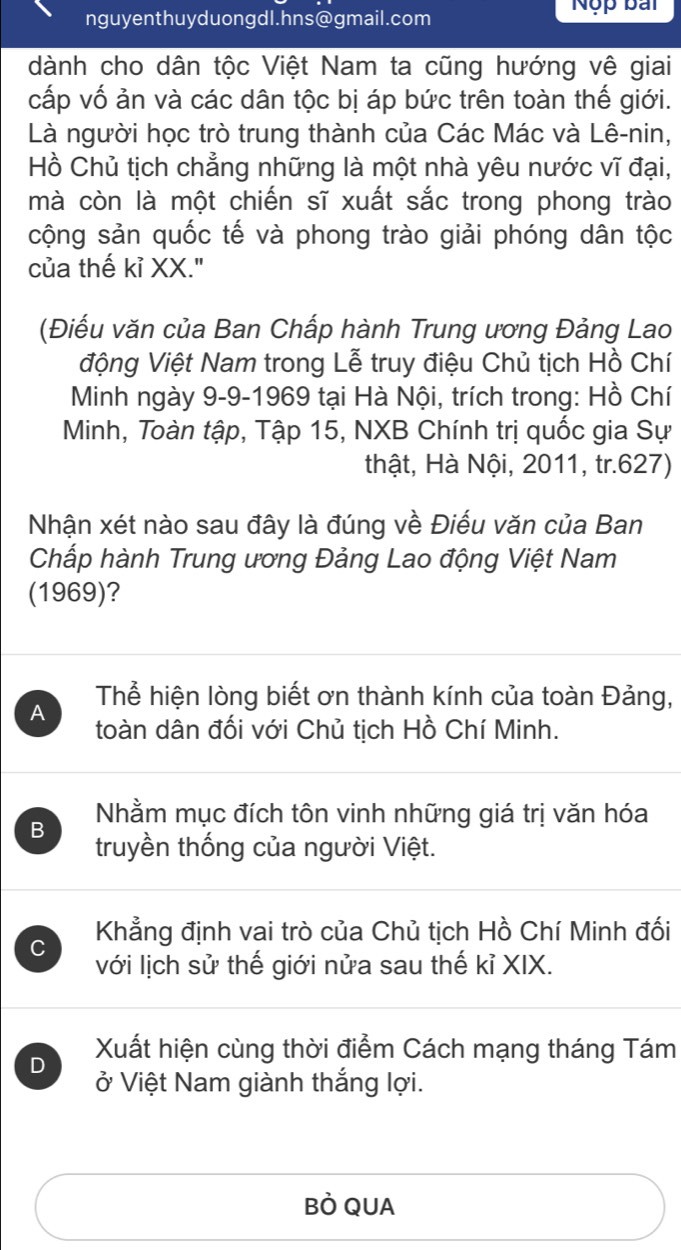 nguyenthuyduongdl.hns@gmail.com
Nộp bái
dành cho dân tộc Việt Nam ta cũng hướng vê giai
cấp vố ản và các dân tộc bị áp bức trên toàn thế giới.
Là người học trò trung thành của Các Mác và Lê-nin,
Hồ Chủ tịch chẳng những là một nhà yêu nước vĩ đại,
mà còn là một chiến sĩ xuất sắc trong phong trào
cộng sản quốc tế và phong trào giải phóng dân tộc
của thế kỉ XX."
(Điếu văn của Ban Chấp hành Trung ương Đảng Lao
động Việt Nam trong Lễ truy điệu Chủ tịch Hồ Chí
Minh ngày 9-9-1969 tại Hà Nội, trích trong: Hồ Chí
Minh, Toàn tập, Tập 15, NXB Chính trị quốc gia Sự
thật, Hà Nội, 2011, tr.627)
Nhận xét nào sau đây là đúng về Điếu văn của Ban
Chấp hành Trung ương Đảng Lao động Việt Nam
(1969)?
Thể hiện lòng biết ơn thành kính của toàn Đảng,
A toàn dân đối với Chủ tịch Hồ Chí Minh.
Nhằm mục đích tôn vinh những giá trị văn hóa
B truyền thống của người Việt.
C Khẳng định vai trò của Chủ tịch Hồ Chí Minh đối
với lịch sử thế giới nửa sau thế kỉ XIX.
D Xuất hiện cùng thời điểm Cách mạng tháng Tám
ở Việt Nam giành thắng lợi.
BÒ QUA