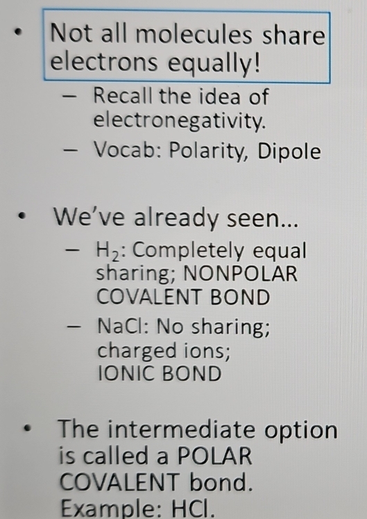 Not all molecules share 
electrons equally! 
— Recall the idea of 
electronegativity. 
— Vocab: Polarity, Dipole 
• We’ve already seen...
H_2 : Completely equal 
sharing; NONPOLAR 
COVALENT BOND 
— NaCl: No sharing; 
charged ions; 
IONIC BOND 
The intermediate option 
is called a POLAR 
COVALENT bond. 
Example: HCl.