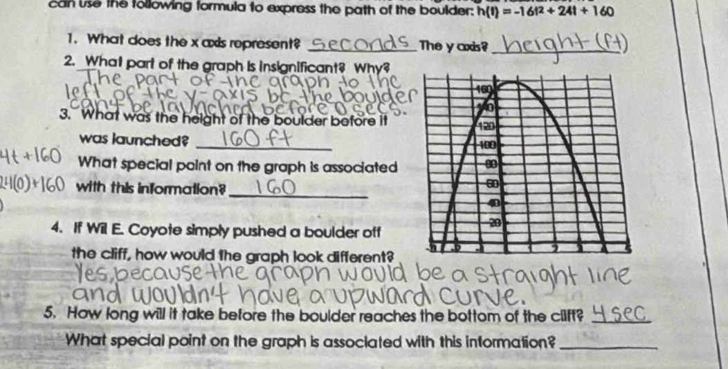 can use the tollowing formula to express the path of the boulder: h(t)=-16t^2+24t+160
1. What does the x axis represent? _The y axis?_ 
2. What part of the graph is insignificant? Why? 
3. What was the height of the boulder before it 
was launched? _ 
What special point on the graph is associated 
with this information?_ 
4. If Wil E. Coyote simply pushed a boulder off 
the cliff, how would the graph look different? 
5. How long will it take before the boulder reaches the bottom of the cliff?_ 
What special point on the graph is associated with this information?_