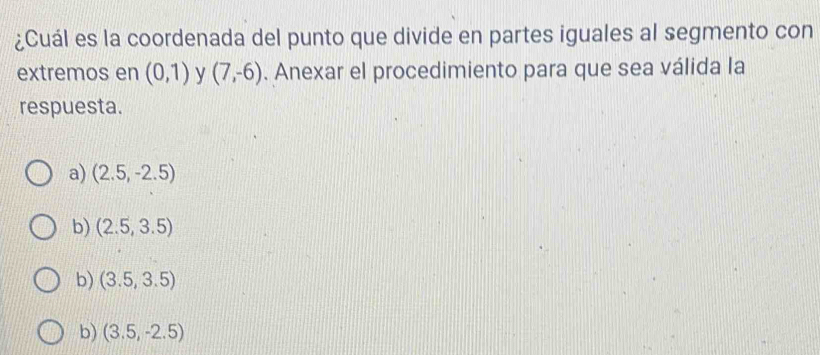 ¿Cuál es la coordenada del punto que divide en partes iguales al segmento con
extremos en (0,1) y (7,-6). Anexar el procedimiento para que sea válida la
respuesta.
a) (2.5,-2.5)
b) (2.5,3.5)
b) (3.5,3.5)
b) (3.5,-2.5)