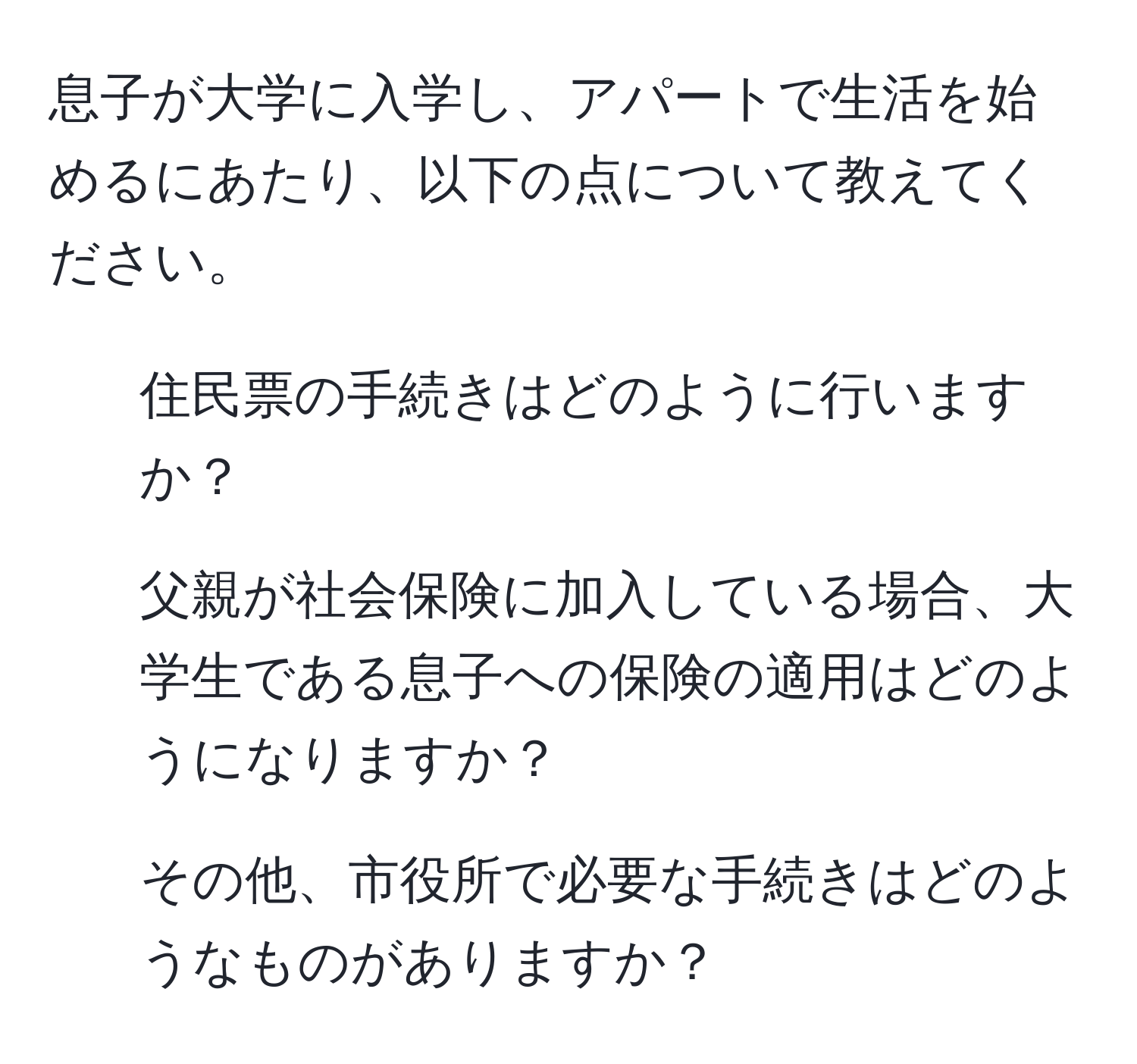 息子が大学に入学し、アパートで生活を始めるにあたり、以下の点について教えてください。  
1. 住民票の手続きはどのように行いますか？  
2. 父親が社会保険に加入している場合、大学生である息子への保険の適用はどのようになりますか？  
3. その他、市役所で必要な手続きはどのようなものがありますか？