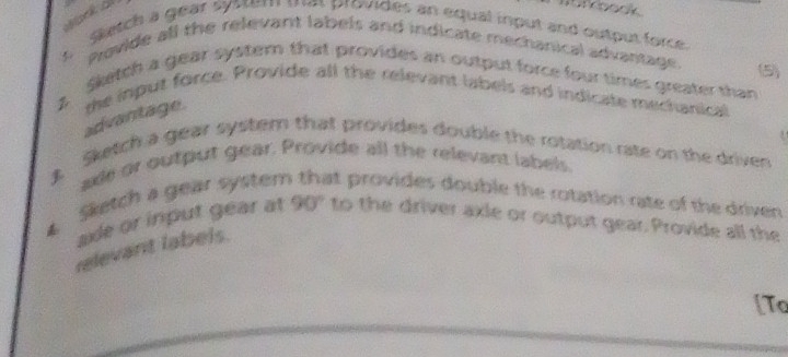 Mack o 
tn oock 
t Sketch a gear syser tm provides an equal input and output force. 
Provide all the relevant labels and indicate mechanical advantage. (5) 
Sketch a gear system that provides an output force four times greater than 
B the input force. Provide all the relevant labels and indicate mechanical 
advantage. 
Sketch a gear system that provides double the rotation rate on the driven 
axe or output gear. Provide all the relevant labels. 
Sketch a gear system at provides double the rotation rate of the driven 
sde or input gear at . 90° to the driver axle or output gear. Provide all the 
relevant labels. 
[Tc