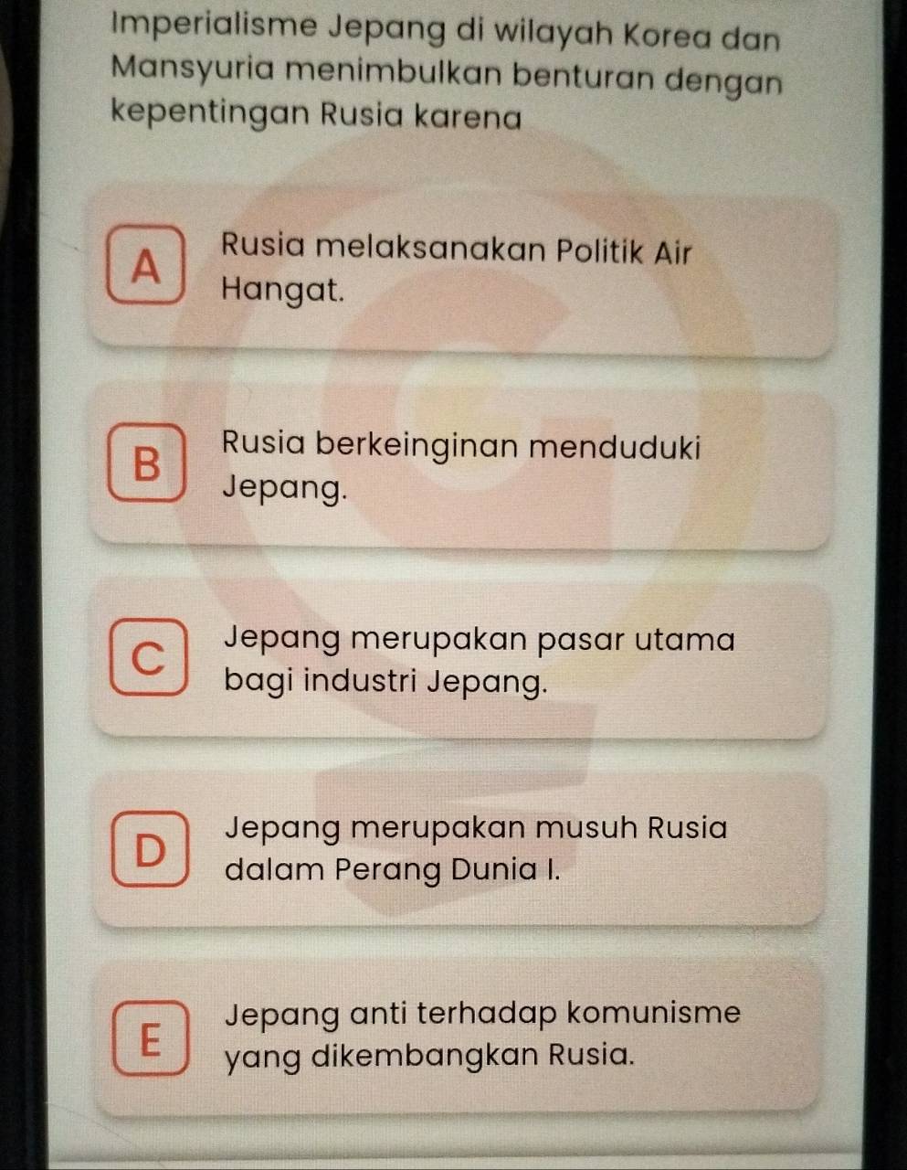 Imperialisme Jepang di wilayah Korea dan
Mansyuria menimbulkan benturan dengan
kepentingan Rusia karena
Rusia melaksanakan Politik Air
A Hangat.
B Rusia berkeinginan menduduki
Jepang.
C Jepang merupakan pasar utama
bagi industri Jepang.
Jepang merupakan musuh Rusia
D dalam Perang Dunia I.
Jepang anti terhadap komunisme
E yang dikembangkan Rusia.