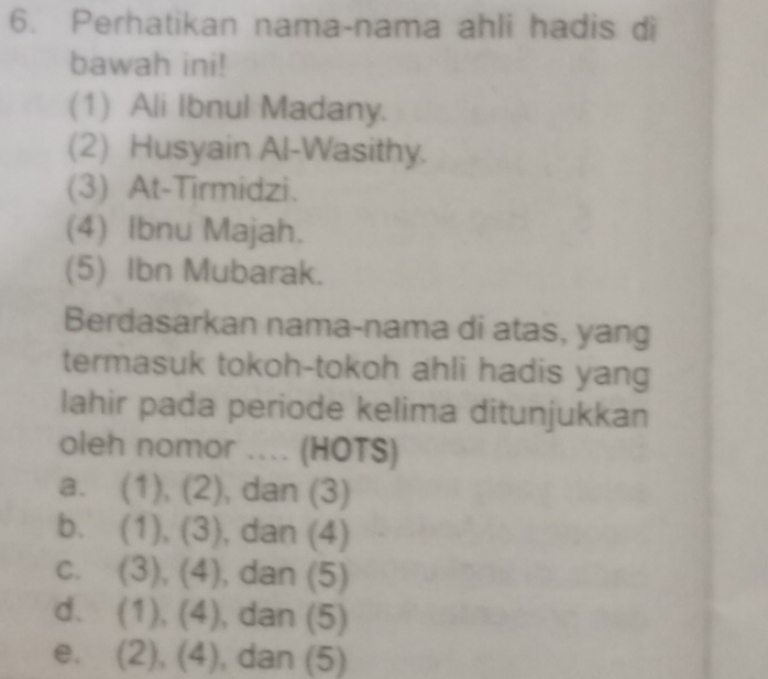 Perhatikan nama-nama ahli hadis di
bawah ini!
(1) Ali Ibnul Madany.
(2) Husyain Al-Wasithy.
(3) At-Tirmidzi.
(4) Ibnu Majah.
(5) Ibn Mubarak.
Berdasarkan nama-nama di atas, yang
termasuk tokoh-tokoh ahli hadis yang
lahir pada periode kelima ditunjukkan
oleh nomor .... (HOTS)
a. (1), (2), dan (3)
b. (1), (3) , dan (4)
C. (3), (4), , dan (5)
d、 (1), (4) , dan (5)
e. (2), (4) , dan (5)