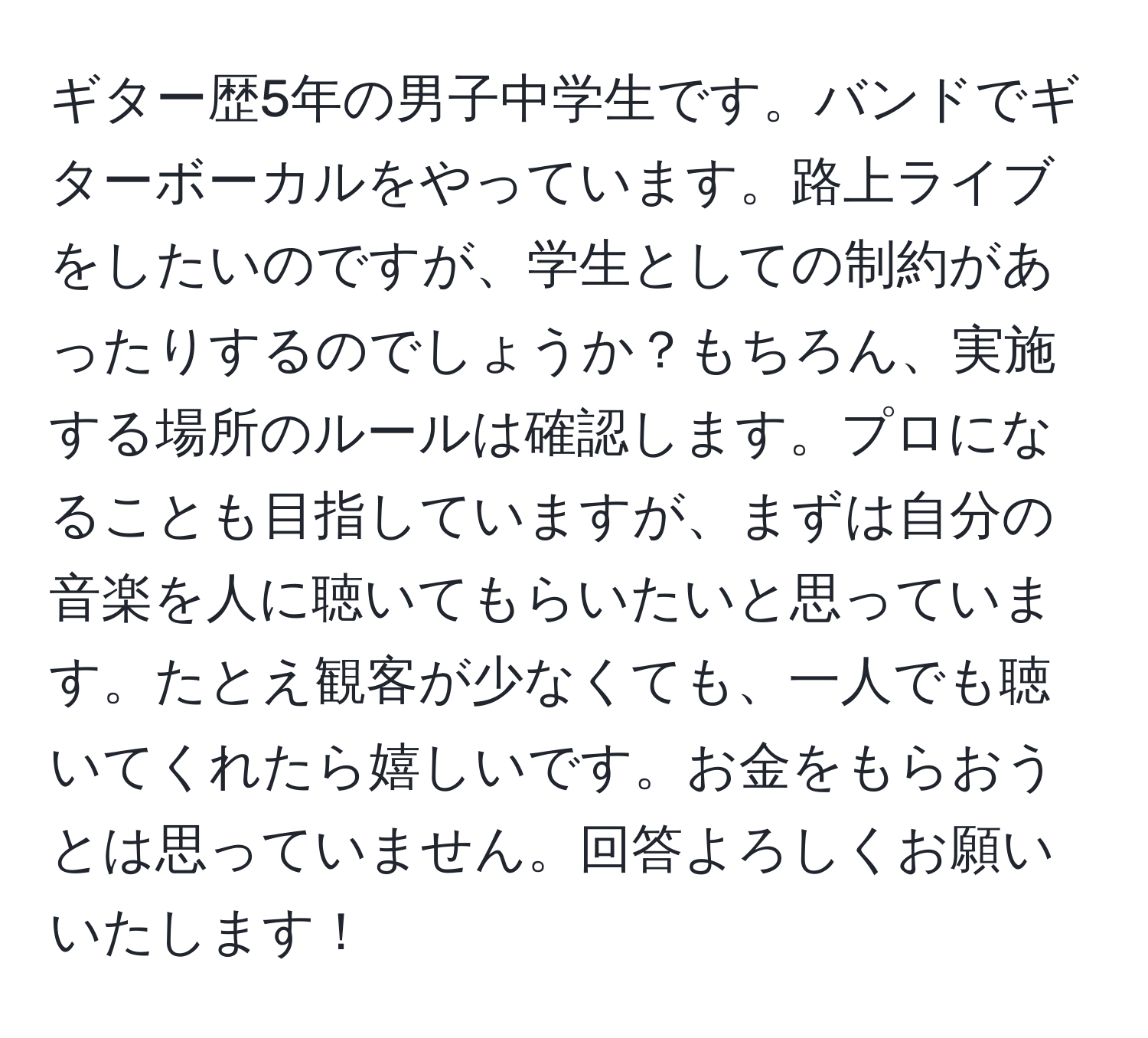 ギター歴5年の男子中学生です。バンドでギターボーカルをやっています。路上ライブをしたいのですが、学生としての制約があったりするのでしょうか？もちろん、実施する場所のルールは確認します。プロになることも目指していますが、まずは自分の音楽を人に聴いてもらいたいと思っています。たとえ観客が少なくても、一人でも聴いてくれたら嬉しいです。お金をもらおうとは思っていません。回答よろしくお願いいたします！