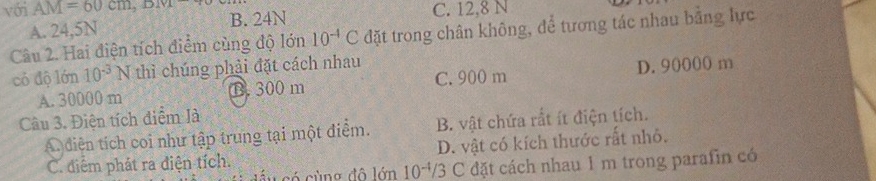 với AM=60cm, BM B. 24N
A. 24,5N C. 12, 8 N
Câu 2. Hai điện tích điểm cùng độ lớn 10^(-4)C đặt trong chân không, để tương tác nhau bằng lực
có độ lớn 10^(-3) 1 N thì chúng phải đặt cách nhau
A. 30000 m B. 300 m C. 900 m D. 90000 m
Câu 3. Điện tích điểm là
A diễn tích coi như tập trung tại một điểm. B. vật chứa rất ít điện tích.
C. diểm phát ra điện tích. D. vật có kích thước rất nhỏ.
cầu có cùng đô lớn 10^(-4)/3 C đặt cách nhau 1 m trong parafin có