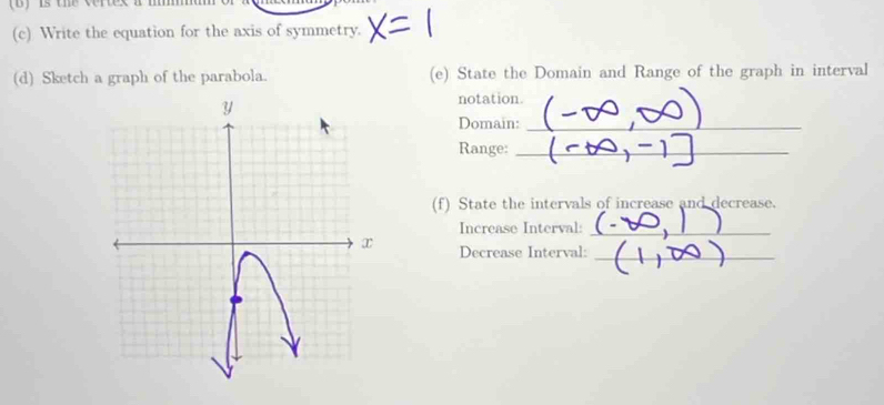 is the vertes t 
(c) Write the equation for the axis of symmetry. 
(d) Sketch a graph of the parabola. (e) State the Domain and Range of the graph in interval 
notation. 
Domain:_ 
Range:_ 
(f) State the intervals of increase and decrease. 
Increase Interval:_ 
Decrease Interval:_