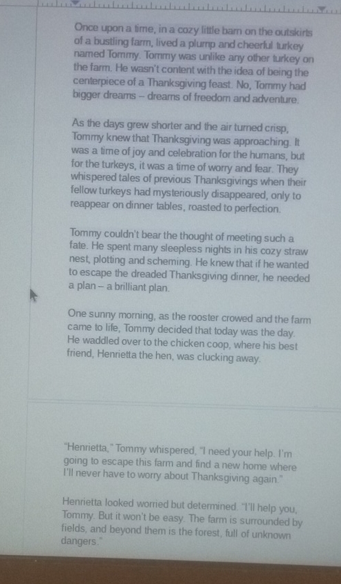 Once upon a time, in a cozy little barn on the outskirts 
of a bustling farm, lived a plump and cheerful turkey 
named Tommy. Tommy was unlike any other turkey on 
the farm. He wasn't content with the idea of being the 
centerpiece of a Thanksgiving feast. No, Tommy had 
bigger dreams -- dreams of freedom and adventure. 
As the days grew shorter and the air turned crisp, 
Tommy knew that Thanksgiving was approaching. It 
was a time of joy and celebration for the humans, but 
for the turkeys, it was a time of worry and fear. They 
whispered tales of previous Thanksgivings when their 
fellow turkeys had mysteriously disappeared, only to 
reappear on dinner tables, roasted to perfection. 
Tommy couldn't bear the thought of meeting such a 
fate. He spent many sleepless nights in his cozy straw 
nest, plotting and scheming. He knew that if he wanted 
to escape the dreaded Thanksgiving dinner, he needed 
a plan -- a brilliant plan. 
One sunny morning, as the rooster crowed and the farm 
came to life, Tommy decided that today was the day. 
He waddled over to the chicken coop, where his best 
friend, Henrietta the hen, was clucking away. 
"Henrietta,” Tommy whispered, "I need your help. I'm 
going to escape this farm and find a new home where 
I'll never have to worry about Thanksgiving again." 
Henrietta looked worried but determined. "I’ll help you, 
Tommy. But it won't be easy. The farm is surrounded by 
fields, and beyond them is the forest, full of unknown 
dangers."