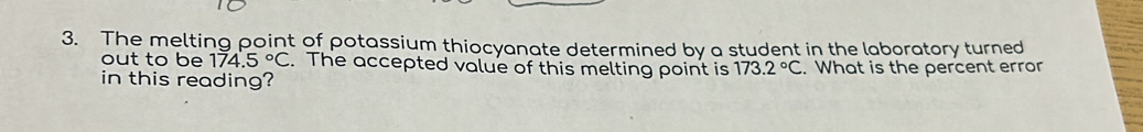 The melting point of potassium thiocyanate determined by a student in the laboratory turned 
out to be 174.5°C. The accepted value of this melting point is 173.2°C
in this reading? . What is the percent error