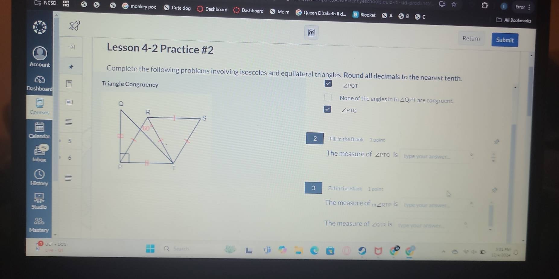 Error
NCSD monkey pox Cute dog Dashboard Dashboard Me rn Queen Elizabeth II d... Blooket
All Bookmarks
Return Submit
Lesson 4-2 Practice #2
Account Complete the following problems involving isosceles and equilateral triangles. Round all decimals to the nearest tenth.
Triangle Congruency ∠PQT
Dashboard
None of the angles in In △QPT are congruent.
Courses∠PTQ
CalendarFill in the Blank 1 point
5
2
The measure of _ PTQ is type your answer.... 。
Inbax 6
History Fill in the Blank 1 point
3
The measure of m∠RTP is type your answer....
Studio
The measure of ZQTR is type your answer.
Mastery
DET - BOS
Search