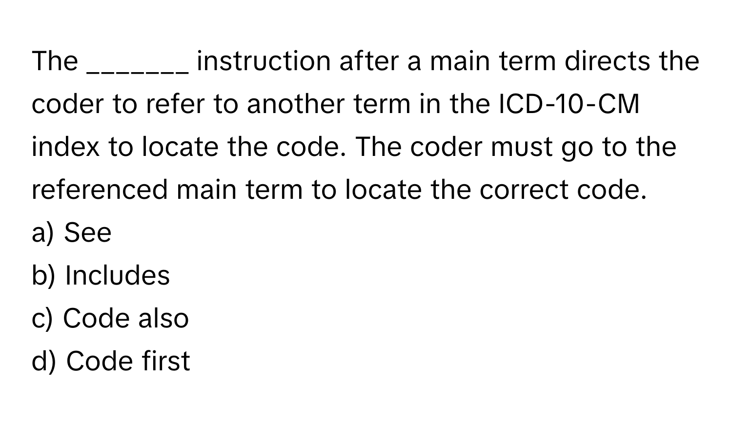 The _______ instruction after a main term directs the coder to refer to another term in the ICD-10-CM index to locate the code. The coder must go to the referenced main term to locate the correct code. 

a) See 
b) Includes 
c) Code also 
d) Code first