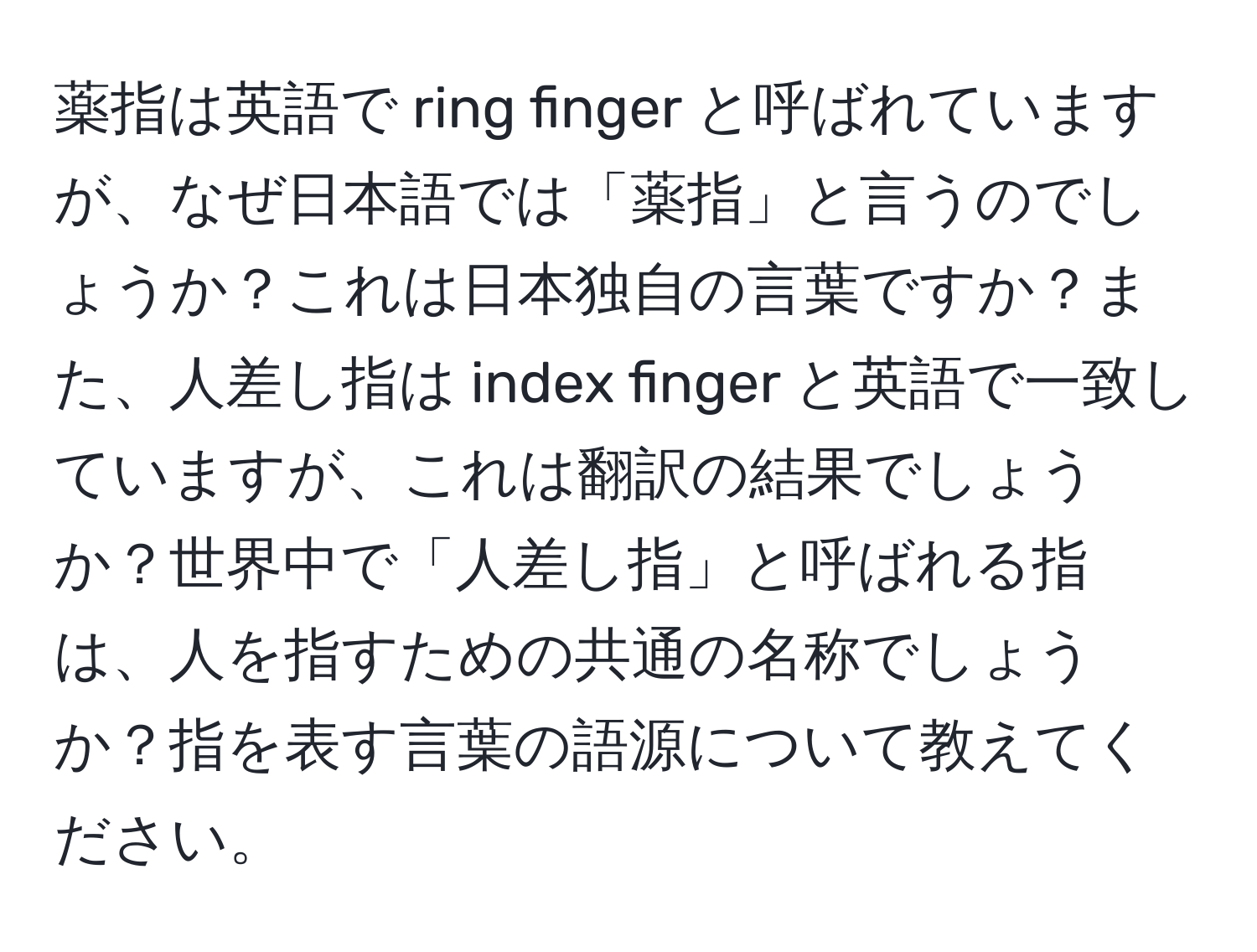 薬指は英語で ring finger と呼ばれていますが、なぜ日本語では「薬指」と言うのでしょうか？これは日本独自の言葉ですか？また、人差し指は index finger と英語で一致していますが、これは翻訳の結果でしょうか？世界中で「人差し指」と呼ばれる指は、人を指すための共通の名称でしょうか？指を表す言葉の語源について教えてください。