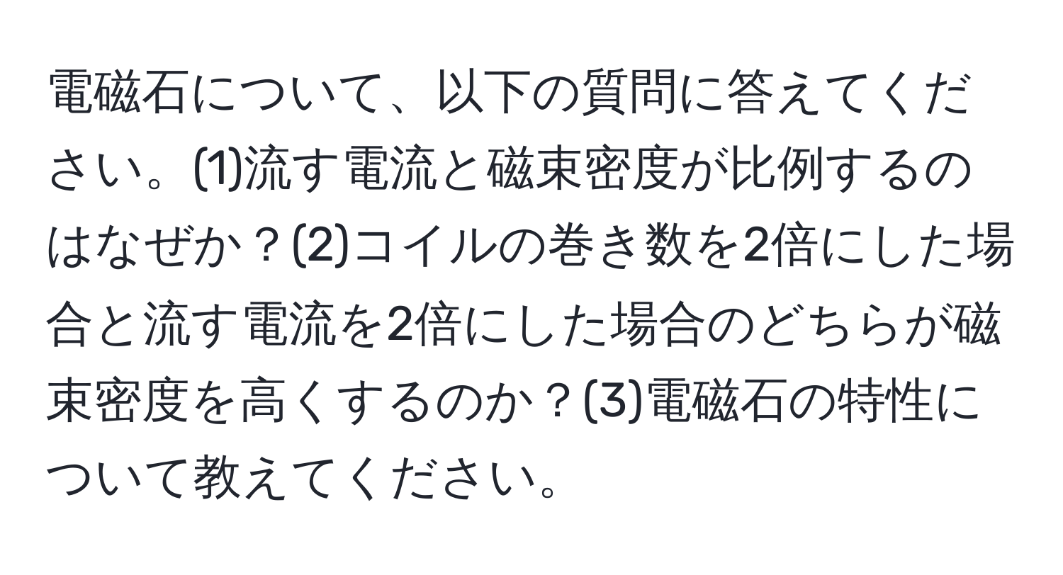 電磁石について、以下の質問に答えてください。(1)流す電流と磁束密度が比例するのはなぜか？(2)コイルの巻き数を2倍にした場合と流す電流を2倍にした場合のどちらが磁束密度を高くするのか？(3)電磁石の特性について教えてください。