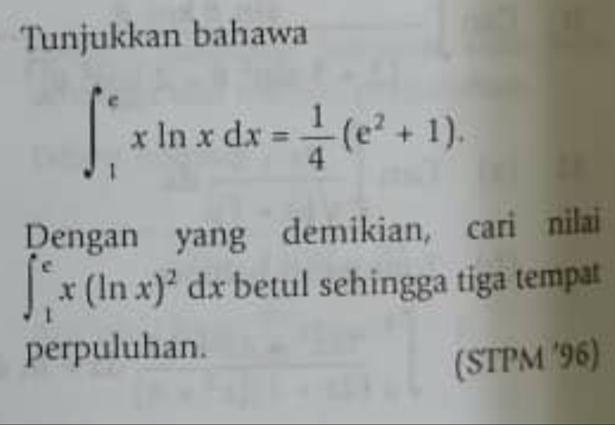 Tunjukkan bahawa
∈t _1^(exln xdx=frac 1)4(e^2+1). 
Dengan yang demikian, cari nilai
∈t _1^(ex(ln x)^2)dx betul sehingga tiga tempat 
perpuluhan. 
(STPM '96)