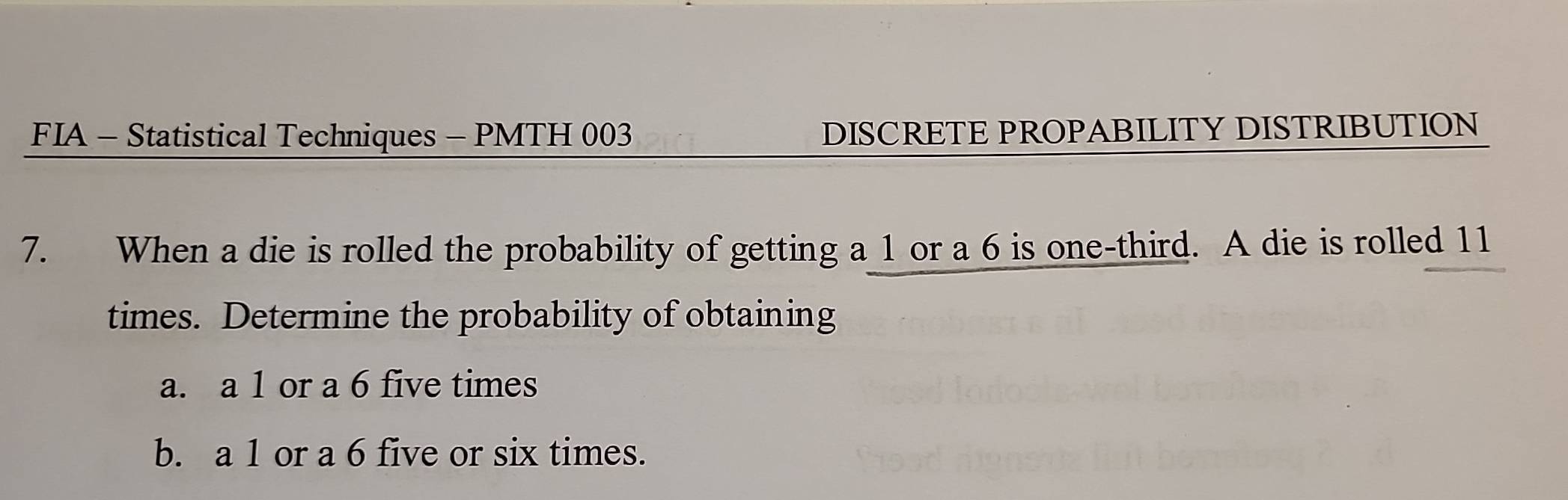 FIA - Statistical Techniques - PMTH 003 DISCRETE PROPABILITY DISTRIBUTION 
7. When a die is rolled the probability of getting a 1 or a 6 is one-third. A die is rolled 11
times. Determine the probability of obtaining 
a. a 1 or a 6 five times 
b. a 1 or a 6 five or six times.