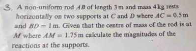 A non-uniform rod AB of length 3m and mass 4kg rests 
horizontally on two supports at C and D where AC=0.5m
and BD=1m. Given that the centre of mass of the rod is at
M where AM=1.75m calculate the magnitudes of the 
reactions at the supports.