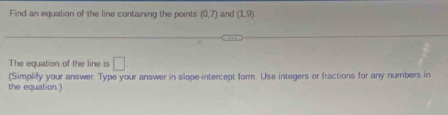 Find an equation of the line containing the points (0,7) and (1,9)
The equation of the line is □. 
(Simplify your answer. Type your answer in slope-intercept form. Use integers or fractions for any numbers in 
the equation.)