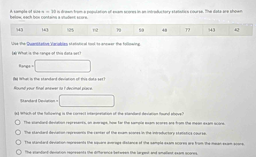 A sample of size n=10 is drawn from a population of exam scores in an introductory statistics course. The data are shown
below, each box contains a student score.
143 143 125 112 70 59 48 77 143 42
Use the Quantitative Variables statistical tool to answer the following.
(a) What is the range of this data set?
Range = □
(b) What is the standard deviation of this data set?
Round your final answer to 1 decimal place.
Standard Deviation = □
(c) Which of the following is the correct interpretation of the standard deviation found above?
The standard deviation represents, on average, how far the sample exam scores are from the mean exam score.
The standard deviation represents the center of the exam scores in the introductory statistics course.
The standard deviation represents the square average distance of the sample exam scores are from the mean exam score.
The standard deviation represents the difference between the largest and smallest exam scores.