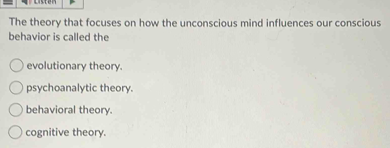 Listen
The theory that focuses on how the unconscious mind influences our conscious
behavior is called the
evolutionary theory.
psychoanalytic theory.
behavioral theory.
cognitive theory.