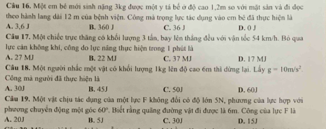 Một em bé mới sinh nặng 3kg được một y tá bế ở độ cao 1,2m so với mặt sản và đi dọc
theo hành lang dài 12 m của bệnh viện. Công mà trọng lực tác dụng vào em bé đã thực hiện là
A. 3,6 J B. 360 J C. 36 J D. () J
Câu 17. Một chiếc trực thăng có khối lượng 3 tấn, bay lên thắng đều với vận tốc 54 km/h. Bỏ qua
lực cản không khí, công do lực nâng thực hiện trong 1 phút là
A. 27 MJ B. 22 MJ C. 37 MJ D. 17 MJ
Câu 18. Một người nhấc một vật có khối lượng 1kg lên độ cao 6m thì dừng lại. Lấy g=10m/s^2. 
Công mà người đã thực hiện là
A. 30J B. 45J C. 50J D. 60J
Câu 19. Một vật chịu tác dụng của một lực F không đổi có độ lớn 5N, phương của lực hợp với
phương chuyền động một góc 60° *. Biết rằng quãng đường vật đi được là 6m. Công của lực F là
A. 20J B. 5J C. 30J D. 15J