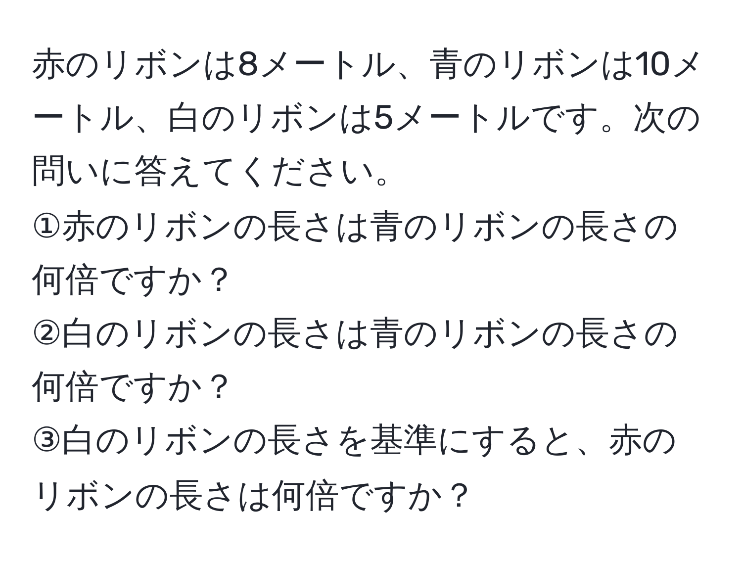 赤のリボンは8メートル、青のリボンは10メートル、白のリボンは5メートルです。次の問いに答えてください。  
①赤のリボンの長さは青のリボンの長さの何倍ですか？  
②白のリボンの長さは青のリボンの長さの何倍ですか？  
③白のリボンの長さを基準にすると、赤のリボンの長さは何倍ですか？