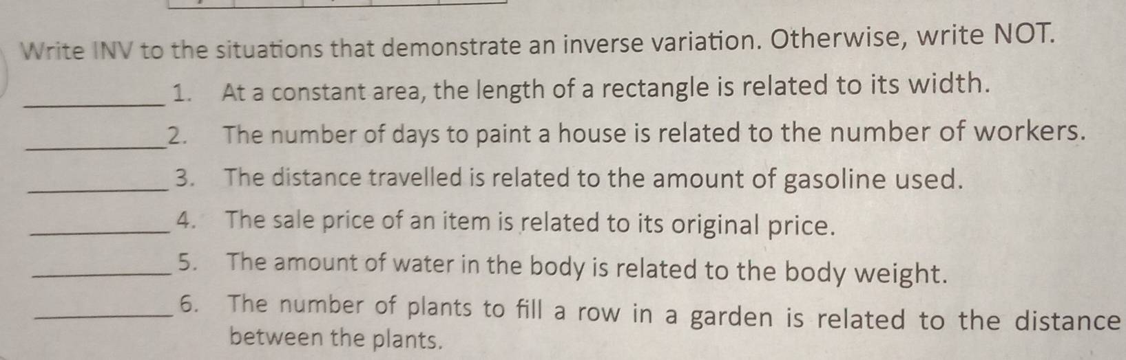 Write INV to the situations that demonstrate an inverse variation. Otherwise, write NOT. 
_ 
1. At a constant area, the length of a rectangle is related to its width. 
_2. The number of days to paint a house is related to the number of workers. 
_3. The distance travelled is related to the amount of gasoline used. 
_4. The sale price of an item is related to its original price. 
_5. The amount of water in the body is related to the body weight. 
_6. The number of plants to fill a row in a garden is related to the distance 
between the plants.