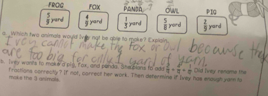 FROG FOX PANDA OWL PIG
 5/9 yard  4/9  yard  1/3  yard  5/8 yard  2/9  yard
a. Which two animals would Ivey not be able to make? Explain.
b. Ivey wants to make a pig, fox, and panda. She plans to add  2/q + 4/q + 1/q  Did Ivey rename the
fractions correctly? If not, correct her work. Then determine if Ivey has enough yarn to
make the 3 animals.