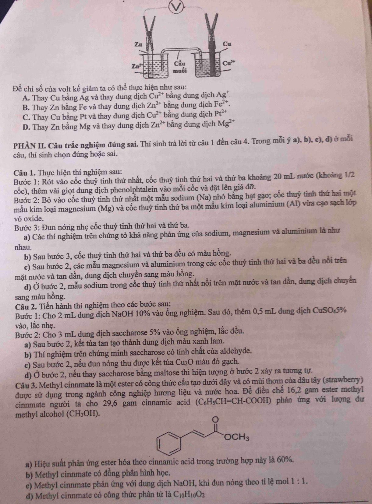 Để chỉ số của volt kế giảm ta có t
A. Thay Cu bằng Ag và thay dung dịch Cu^(2+) bằng dung dịch Ag^+.
B. Thay Zn bằng Fe và thay dung dịch Zn^(2+) bằng dung dịch Fe^(2+).
C. Thay Cu bằng Pt và thay dung dịch Cu^(2+) bằng dung dịch Pt^(2+)
D. Thay Zn bằng Mg và thay dung dịch Zn^(2+) bằng dung dịch Mg^(2+)
PHÀN II. Câu trắc nghiệm đúng sai. Thí sinh trả lời từ câu 1 đến câu 4. Trong mỗi ý a), b), c), đ) ở mỗi
câu, thí sinh chọn đúng hoặc sai.
Câu 1. Thực hiện thí nghiệm sau:
Bước 1: Rót vào cốc thuỷ tinh thứ nhất, cốc thuỷ tinh thứ hai và thứ ba khoảng 20 mL nước (khoảng 1/2
cốc), thêm vài giọt dung dịch phenolphtalein vào mỗi cốc và đặt lên giá đỡ.
Bước 2: Bỏ vào cốc thuỷ tinh thứ nhất một mẫu sodium (Na) nhỏ bằng hạt gạo; cốc thuỷ tinh thứ hai một
mẫu kim loại magnesium (Mg) và cốc thuỷ tinh thứ ba một mẫu kim loại aluminium (Al) vừa cạo sạch lớp
vỏ oxide.
Bước 3: Đun nóng nhẹ cốc thuỷ tinh thứ hai và thứ ba.
a) Các thí nghiệm trên chứng tỏ khả năng phản ứng của sodium, magnesium và aluminium là như
nhau.
b) Sau bước 3, cốc thuỷ tinh thứ hai và thứ ba đều có màu hồng.
c) Sau bước 2, các mẫu magnesium và aluminium trong các cốc thuỷ tinh thứ hai và ba đều nổi trên
mặt nước và tan dần, dung dịch chuyền sang màu hồng.
d) Ở bước 2, mẫu sodium trong cốc thuỷ tinh thứ nhất nổi trên mặt nước và tan dần, dung dịch chuyển
sang màu hồng.
Câu 2. Tiến hành thí nghiệm theo các bước sau:
Bước 1: Cho 2 mL dung dịch NaOH 10% vào ống nghiệm. Sau đó, thêm 0,5 mL dung dịch CuSO₄5%
vào, lắc nhẹ.
Bước 2: Cho 3 mL dung dịch saccharose 5% vào ống nghiệm, lắc đều.
a) Sau bước 2, kết tủa tan tạo thành dung dịch màu xanh lam.
b) Thí nghiệm trên chứng minh saccharose có tính chất của aldehyde.
c) Sau bước 2, nếu đun nóng thu được kết tủa Cu₂O màu đỏ gạch.
d) Ở bước 2, nếu thay saccharose bằng maltose thi hiện tượng ở bước 2 xảy ra tương tự.
Câu 3. Methyl cinnmate là một ester có công thức cấu tạo dưới đây và có mùi thơm của dâu tây (strawberry)
được sử dụng trong ngành công nghiệp hương liệu và nước hoa. Để điều chế 16,2 gam ester methyl
cinnmate người ta cho 29,6 gam cinnamic acid (C_6H_5CH=C CH-COOH) phản ứng với lượng dư
methyl alcohol (CH_3 OH).
a) Hiệu suất phản ứng ester hóa theo cinnamic acid trong trường hợp này là 60%.
b) Methyl cinnmate có đồng phân hình học.
c) Methyl cinnmate phản ứng với dung dịch NaOH, khi đun nóng theo tỉ lệ mol 1:1.
d) Methyl cinnmate có công thức phân tử là C_10H_10O_2