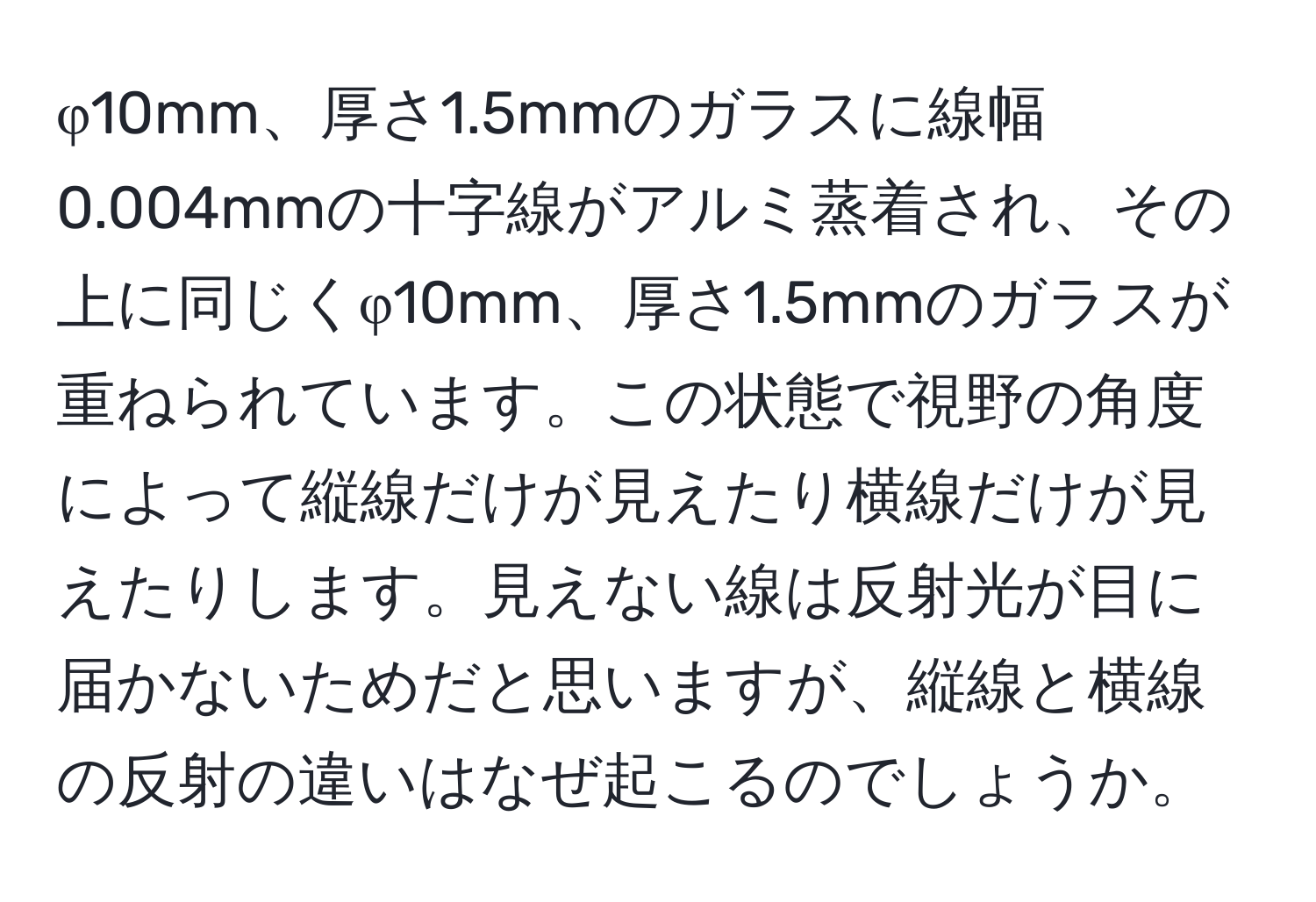 φ10mm、厚さ1.5mmのガラスに線幅0.004mmの十字線がアルミ蒸着され、その上に同じくφ10mm、厚さ1.5mmのガラスが重ねられています。この状態で視野の角度によって縦線だけが見えたり横線だけが見えたりします。見えない線は反射光が目に届かないためだと思いますが、縦線と横線の反射の違いはなぜ起こるのでしょうか。