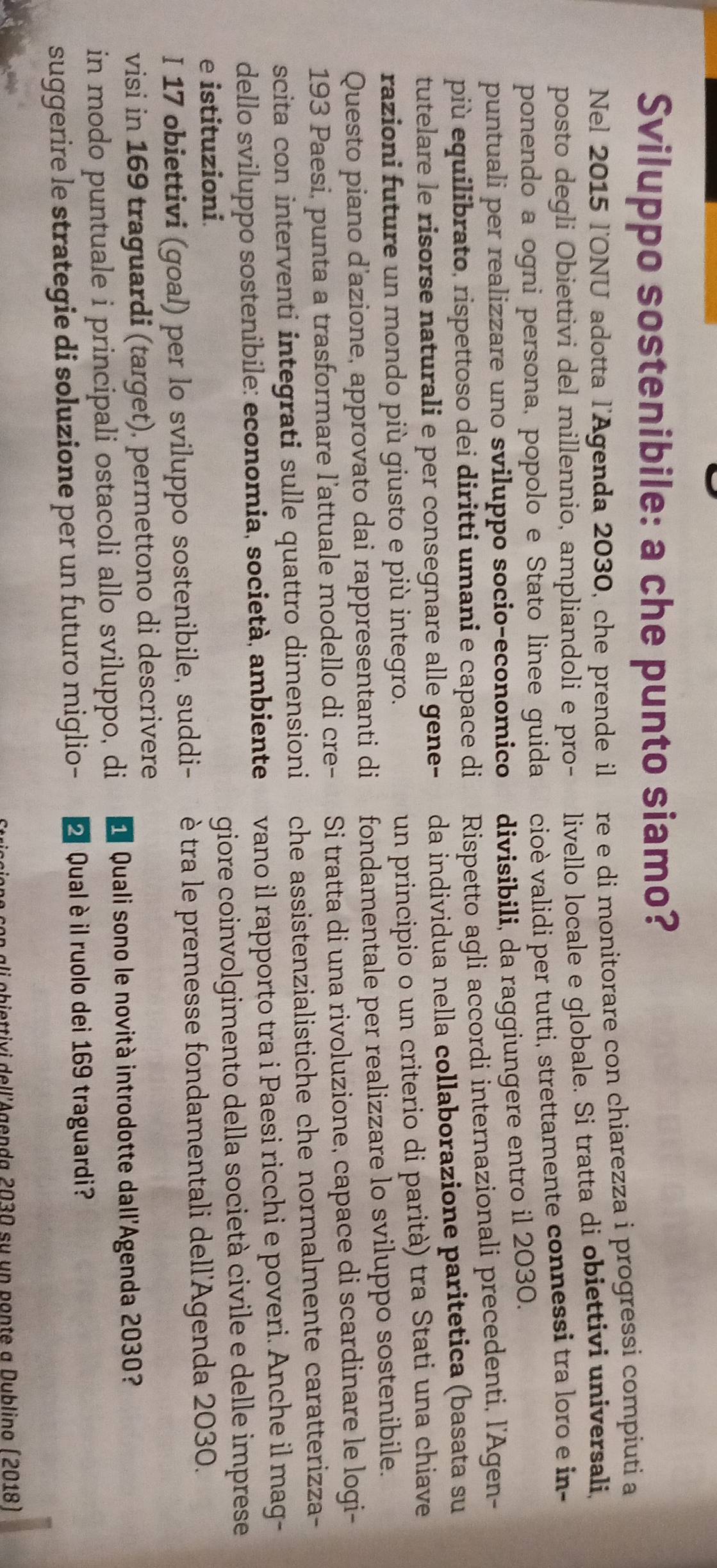 Sviluppo sostenibile: a che punto siamo?
Nel 2015 l'ONU adotta l'Agenda 2030, che prende il re e di monitorare con chiarezza i progressi compiuti a
posto degli Obiettivi del millennio, ampliandoli e pro- livello locale e globale. Si tratta di obiettivi universali,
ponendo a ogni persona, popolo e Stato linee guida cioè validi per tutti, strettamente connessi tra loro e in-
puntuali per realizzare uno sviluppo socio-economico divisibili, da raggiungere entro il 2030.
più equilibrato, rispettoso dei diritti umani e capace di Rispetto agli accordi internazionali precedenti, l'Agen-
tutelare le risorse naturali e per consegnare alle gene- da individua nella collaborazione paritetica (basata su
razioni future un mondo più giusto e più integro.
un principio o un criterio di parità) tra Stati una chiave
Questo piano d’azione, approvato dai rappresentanti di fondamentale per realizzare lo sviluppo sostenibile.
193 Paesi, punta a trasformare l'attuale modello di cre- Si tratta di una rivoluzione, capace di scardinare le logi-
scita con interventi integrati sulle quattro dimensioni che assistenzialistiche che normalmente caratterizza-
dello sviluppo sostenibile: economia, società, ambiente vano il rapporto tra i Paesi ricchi e poveri. Anche il mag-
e istituzioni. giore coinvolgimento della società civile e delle imprese
I 17 obiettivi (goal) per lo sviluppo sostenibile, suddi-  è tra le premesse fondamentali dell'Agenda 2030.
visi in 169 traguardi (target), permettono di descrivere
in modo puntuale i principali ostacoli allo sviluppo, di d  Quali sono le novità introdotte dall'Agenda 2030?
suggerire le strategie di soluzione per un futuro miglio-   Qual èil ruolo dei 169 traguardi?
ali obiettivi dell'Agenda 2030 su un ponte a Dublino (2018)
