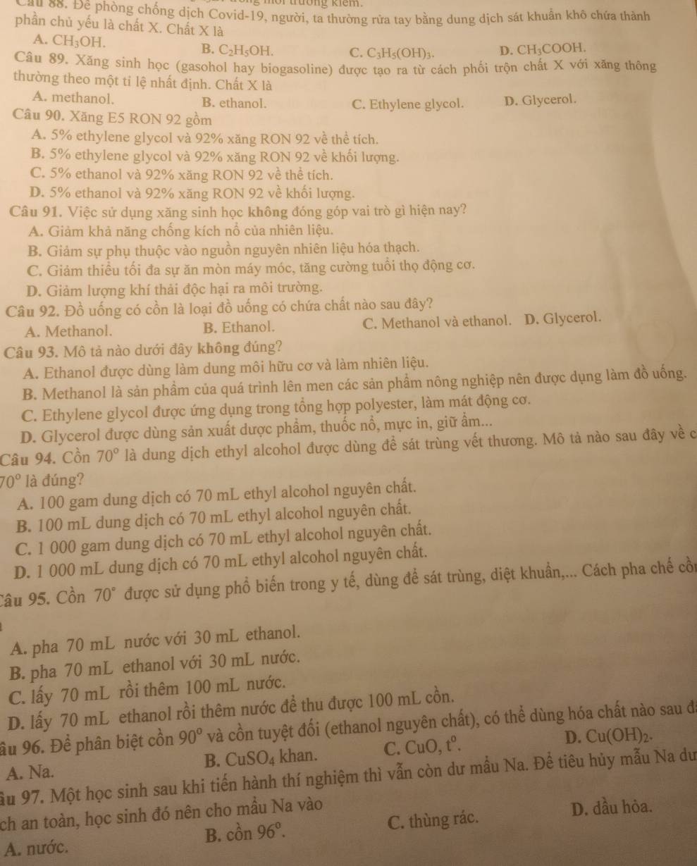 mor trường kiem.
au 88. Đê phòng chống dịch Covid-19, người, ta thường rửa tay bằng dung dịch sát khuẩn khô chứa thành
phần chủ yếu là chất X. Chất X là CH_3COOH.
A. CH_3OH.
B. C_2H_5OH. C. C_3H_5(OH)_3. D.
Câu 89. Xăng sinh học (gasohol hay biogasoline) được tạo ra từ cách phối trộn chất X với xăng thông
thường theo một tỉ lệ nhất định. Chất X là
A. methanol. B. ethanol. C. Ethylene glycol. D. Glycerol.
Câu 90. Xăng E5 RON 92 gồm
A. 5% ethylene glycol và 92% xăng RON 92 về thể tích.
B. 5% ethylene glycol và 92% xăng RON 92 về khối lượng.
C. 5% ethanol và 92% xăng RON 92 về thể tích.
D. 5% ethanol và 92% xăng RON 92 về khối lượng.
Câu 91. Việc sử dụng xăng sinh học không đóng góp vai trò gì hiện nay?
A. Giảm khả năng chống kích nổ của nhiên liệu.
B. Giảm sự phụ thuộc vào nguồn nguyên nhiên liệu hóa thạch.
C. Giảm thiểu tối đa sự ăn mòn máy móc, tăng cường tuổi thọ động cơ.
D. Giảm lượng khí thải độc hại ra môi trường.
Câu 92. Đồ uống có cồn là loại đồ uống có chứa chất nào sau đây?
A. Methanol. B. Ethanol. C. Methanol và ethanol. D. Glycerol.
Câu 93. Mô tả nào dưới đây không đúng?
A. Ethanol được dùng làm dung môi hữu cơ và làm nhiên liệu.
B. Methanol là sản phẩm của quá trình lên men các sản phẩm nông nghiệp nên được dụng làm đồ uống.
C. Ethylene glycol được ứng dụng trong tổng hợp polyester, làm mát động cơ.
D. Glycerol được dùng sản xuất dược phẩm, thuốc nổ, mực in, giữ ẩm...
Câu 94. Cồn 70° là dung dịch ethyl alcohol được dùng để sát trùng vết thương. Mô tả nào sau đây về c
70° là đúng?
A. 100 gam dung dịch có 70 mL ethyl alcohol nguyên chất.
B. 100 mL dung dịch có 70 mL ethyl alcohol nguyên chất.
C. 1 000 gam dung dịch có 70 mL ethyl alcohol nguyên chất.
D. 1 000 mL dung dịch có 70 mL ethyl alcohol nguyên chất.
Câu 95. Cồn 70° được sử dụng phổ biến trong y tế, dùng để sát trùng, diệt khuẩn,... Cách pha chế cồi
A. pha 70 mL nước với 30 mL ethanol.
B. pha 70 mL ethanol với 30 mL nước.
C. lấy 70 mL rồi thêm 100 mL nước.
D. lấy 70 mL ethanol rồi thêm nước đề thu được 100 mL cồn.
âu 96. Để phân biệt cồn 90° và cồn tuyệt đối (ethanol nguyên chất), có thể dùng hóa chất nào sau đá
B. CuSO_4 khan. C. CuO, t^0. D. Cu(OH)_2.
A. Na.
Ấu 97. Một học sinh sau khi tiến hành thí nghiệm thì vẫn còn dư mẫu Na. Để tiêu hủy mẫu Na dư
ch an toàn, học sinh đó nên cho mầu Na vào
D. dầu hỏa.
A. nước. B. cồn 96°. C. thùng rác.