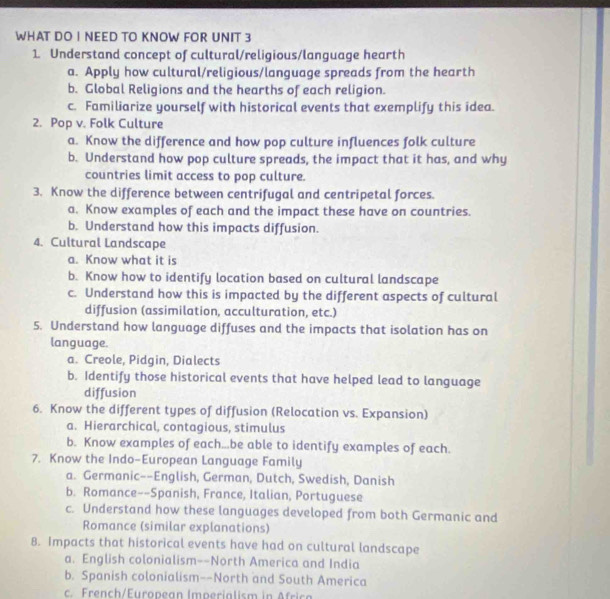 WHAT DO I NEED TO KNOW FOR UNIT 3
1 Understand concept of cultural/religious/language hearth
a. Apply how cultural/religious/language spreads from the hearth
b. Global Religions and the hearths of each religion.
c. Familiarize yourself with historical events that exemplify this idea.
2. Pop v. Folk Culture
a. Know the difference and how pop culture influences folk culture
b. Understand how pop culture spreads, the impact that it has, and why
countries limit access to pop culture.
3. Know the difference between centrifugal and centripetal forces.
a. Know examples of each and the impact these have on countries.
b. Understand how this impacts diffusion.
4. Cultural Landscape
a. Know what it is
b. Know how to identify location based on cultural landscape
c. Understand how this is impacted by the different aspects of cultural
diffusion (assimilation, acculturation, etc.)
5. Understand how language diffuses and the impacts that isolation has on
language.
a. Creole, Pidgin, Dialects
b. Identify those historical events that have helped lead to language
diffusion
6. Know the different types of diffusion (Relocation vs. Expansion)
a. Hierarchical, contagious, stimulus
b. Know examples of each...be able to identify examples of each.
7. Know the Indo-European Language Family
a. Germanic--English, German, Dutch, Swedish, Danish
b. Romance--Spanish, France, Italian, Portuguese
c. Understand how these languages developed from both Germanic and
Romance (similar explanations)
8. Impacts that historical events have had on cultural landscape
a. English colonialism--North America and India
b. Spanish colonialism--North and South America
c. French/European Imperialism in Africa