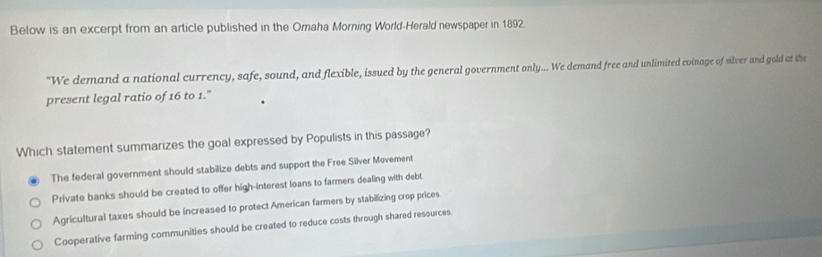 Below is an excerpt from an article published in the Omaha Morning World-Herald newspaper in 1892.
“We demand a national currency, safe, sound, and flexible, issued by the general government only... We demand free and unlimited coinage of silver and gold at the
present legal ratio of 16 to 1."
Which statement summarizes the goal expressed by Populists in this passage?
The federal government should stabilize debts and support the Free Silver Movement
Private banks should be created to offer high-interest loans to farmers dealing with debt.
Agricultural taxes should be increased to protect American farmers by stabilizing crop prices
Cooperative farming communities should be created to reduce costs through shared resources.