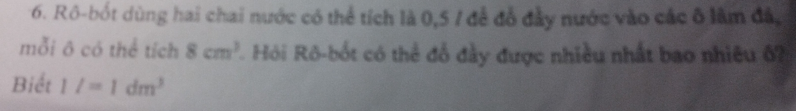 Rô-bốt dùng hai chai nước có thể tích là 0,5 / để đỗ đầy nước vào các ô lâm đá, 
mỗi ô có thể tích 8cm^3 L. Hỏi Rô-bốt có thể đồ đầy được nhiều nhất bao nhiêu ố7 
Biết 1/=1dm^3