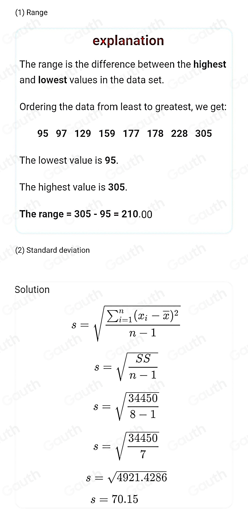 (1) Range 
explanation 
The range is the difference between the highest 
and Iowest values in the data set. 
Ordering the data from least to greatest, we get:
95 97 129 159 177 178 228 305
The lowest value is 95. 
The highest value is 305. 
The range =305-95=210.00
(2) Standard deviation 
Solution
s=sqrt (frac sumlimits _i=1)^n(x_i-overline x)^2n-1
s=sqrt(frac SS)n-1
s=sqrt(frac 34450)8-1
s=sqrt(frac 34450)7
s=sqrt(4921.4286)
s=70.15